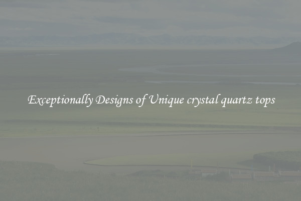 Exceptionally Designs of Unique crystal quartz tops