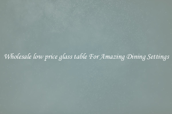 Wholesale low price glass table For Amazing Dining Settings