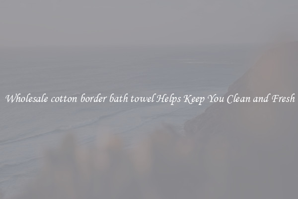 Wholesale cotton border bath towel Helps Keep You Clean and Fresh