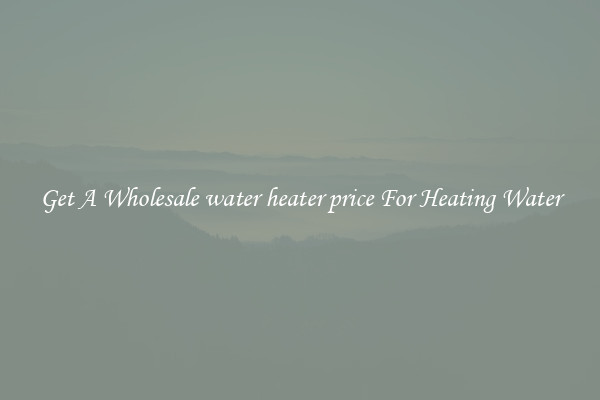 Get A Wholesale water heater price For Heating Water